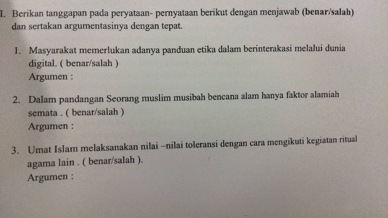 Berikan tanggapan pada peryataan- pernyataan berikut dengan menjawab (benar/salah) 
dan sertakan argumentasinya dengan tepat. 
1. Masyarakat memerlukan adanya panduan etika dalam berinterakasi melalui dunia 
digital. ( benar/salah ) 
Argumen : 
2. Dalam pandangan Seorang muslim musibah bencana alam hanya faktor alamiah 
semata . ( benar/salah ) 
Argumen : 
3. Umat Islam melaksanakan nilai -nilai toleransi dengan cara mengikuti kegiatan ritual 
agama lain . ( benar/salah ). 
Argumen :