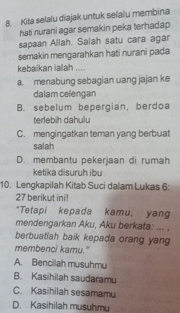 Kita selalu diajak untuk selalu membina
hati nurani agar semakin peka terhadap
sapaan Allah. Salah satu cara agar
semakin mengarahkan hati nurani pada
kebaikan ialah ....
a. menabung sebagian uang jajan ke
dalam celengan
B. sebelum bepergian, berdoa
terlebih dahulu
C. mengingatkan teman yang berbuat
salah
D. membantu pekerjaan di rumah
ketikà disuruh ibu
10. Lengkapilah Kitab Suci dalam Lukas 6 :
27 berikut ini!
“Tetapi kepada kamu, yang
mendengarkan Aku, Aku berkata: ... ,
berbuatlah baik kepada orang yang
membenci kamu.”
A. Bencilah musuhmu
B. Kasihilah saudaramu
C. Kasihilah sesamamu
D. Kasihilah musuhmu