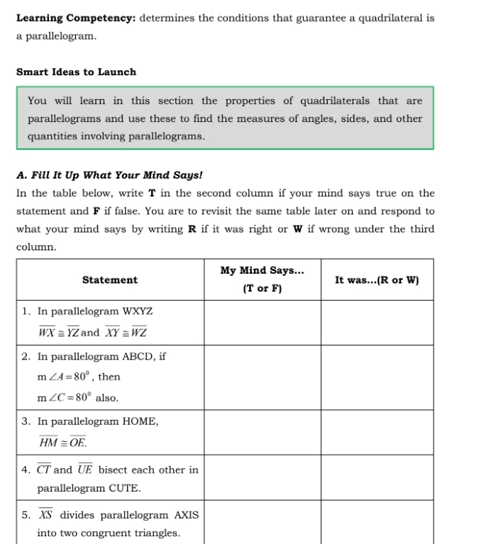 Learning Competency: determines the conditions that guarantee a quadrilateral is
a parallelogram.
Smart Ideas to Launch
You will learn in this section the properties of quadrilaterals that are
parallelograms and use these to find the measures of angles, sides, and other
quantities involving parallelograms.
A. Fill It Up What Your Mind Says!
In the table below, write T in the second column if your mind says true on the
statement and F if false. You are to revisit the same table later on and respond to
what your mind says by writing R if it was right or W if wrong under the third
into two congruent triangles.