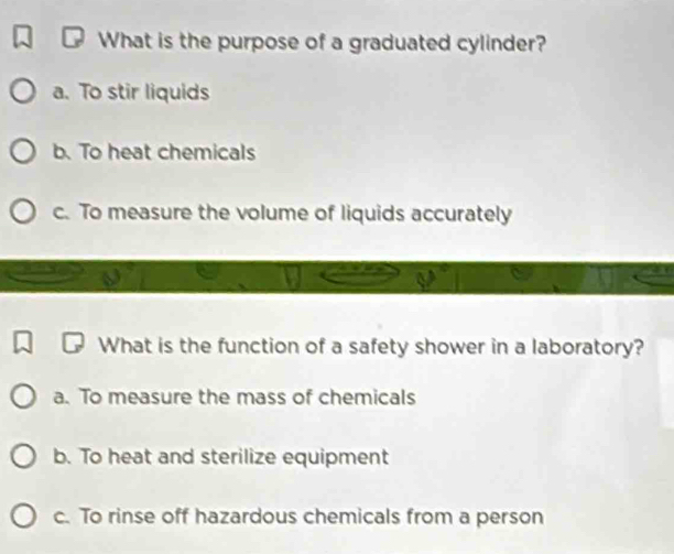 What is the purpose of a graduated cylinder?
a. To stir liquids
b. To heat chemicals
c. To measure the volume of liquids accurately
What is the function of a safety shower in a laboratory?
a. To measure the mass of chemicals
b. To heat and sterilize equipment
c. To rinse off hazardous chemicals from a person