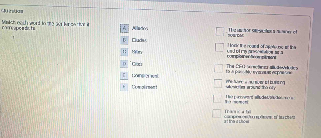 Question
Match each word to the sentence that it The author sites/cites a number of
corresponds to. A Alludes
sources
B Eludes I took the round of applause at the
end of my presentation as a
C Sites complement/compliment
D *Cites The CEO sometimes alludes/eludes
to a possible overseas expansion
E Complement
We have a number of building
F Compliment sites/cites around the city
The password alludes/eludes me at
the moment
There is a full
complement/compliment of teachers
at the school