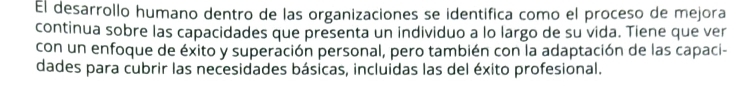 El desarrollo humano dentro de las organizaciones se identifica como el proceso de mejora 
continua sobre las capacidades que presenta un individuo a lo largo de su vida. Tiene que ver 
con un enfoque de éxito y superación personal, pero también con la adaptación de las capaci- 
dades para cubrir las necesidades básicas, incluidas las del éxito profesional.