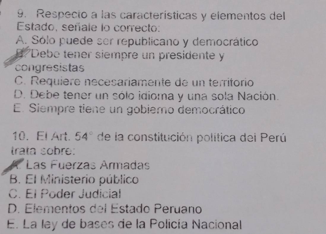 Respecto a las características y elementos del
Estado, señale lo correcto:
A. Sólo puede ser republicano y democrático
B/ Debo tener siempre un presidente y
congresistas
C. Requière nécésariamente de un territorio
D. Debe tener un sólo idioma y una sola Nación.
E. Siempre tiene un gobierno democrático
10. El Art. 54° de la constitución política del Perú
trata sobre:
A. Las Fuerzas Ármadas
B. El Ministerio público
C. El Poder Judicial
D. Elementos del Estado Peruano
E. La ley de bases de la Policía Nacional