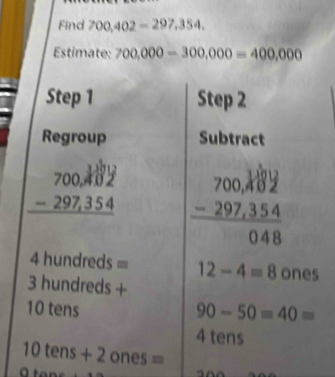 Find 700,402=297,354, 
Estimate: 700,000-300,000=400,000
Step 1 Step 2 
Regroup Subtract
beginarrayr 700,402 -297,354 hline endarray
4 hundreds =
12-4=8 ones
3 hundreds +
10 tens
90-50=40=
4 tens
10 tens + 2 one 3