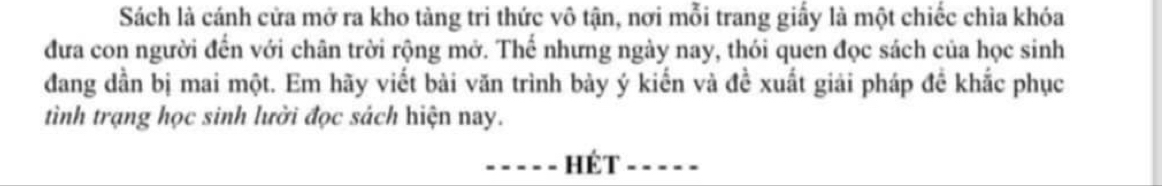 Sách là cánh cửa mở ra kho tàng tri thức vô tận, nơi mỗi trang giấy là một chiếc chìa khóa 
đưa con người đến với chân trời rộng mở. Thế nhưng ngày nay, thói quen đọc sách của học sinh 
đang dần bị mai một. Em hãy viết bài văn trình bày ý kiến và đề xuất giải pháp đề khắc phục 
tình trạng học sinh lười đọc sách hiện nay. 
Hét