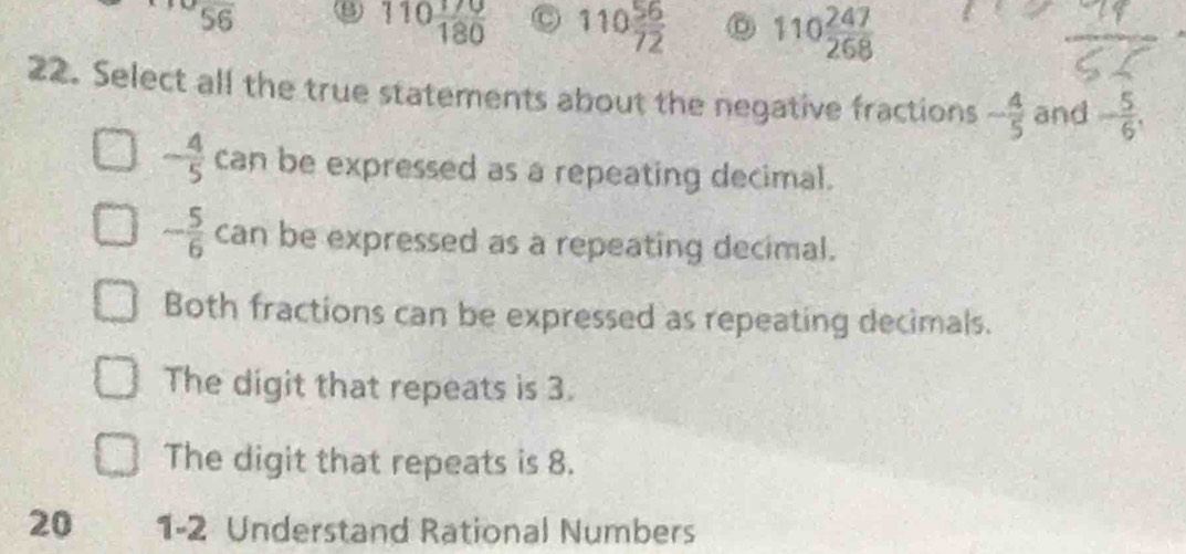 overline 56
110 170/180  C 110 56/72  110 247/268 
22. Select all the true statements about the negative fractions - 4/5  and - 5/6 .
- 4/5  can be expressed as a repeating decimal.
- 5/6  can be expressed as a repeating decimal.
Both fractions can be expressed as repeating decimals.
The digit that repeats is 3.
The digit that repeats is 8.
20 1-2 Understand Rational Numbers