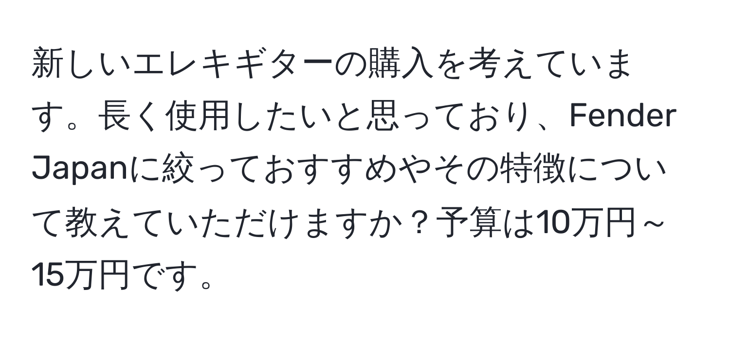 新しいエレキギターの購入を考えています。長く使用したいと思っており、Fender Japanに絞っておすすめやその特徴について教えていただけますか？予算は10万円～15万円です。