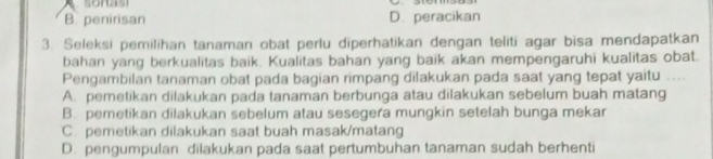 B. penirisan D. peracikan
3. Seleksi pemilihan tanaman obat perlu diperhatikan dengan teliti agar bisa mendapatkan
bahan yang berkualitas baik. Kualitas bahan yang baik akan mempengaruhi kualitas obat.
Pengambilan tanaman obat pada bagian rimpang dilakukan pada saat yang tepat yaitu
A. pemetikan dilakukan pada tanaman berbunga atau dilakukan sebelum buah matang
B. pemetikan dilakukan sebelum atau sesegera mungkin setelah bunga mekar
C. pemetikan dilakukan saat buah masak/matang
D. pengumpulan dilakukan pada saat pertumbuhan tanaman sudah berhenti