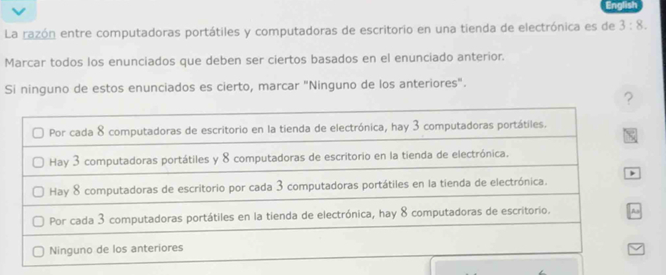 English
La razón entre computadoras portátiles y computadoras de escritorio en una tienda de electrónica es de 3:8. 
Marcar todos los enunciados que deben ser ciertos basados en el enunciado anterior.
Si ninguno de estos enunciados es cierto, marcar "Ninguno de los anteriores".
?
Por cada 8 computadoras de escritorio en la tienda de electrónica, hay 3 computadoras portátiles.
Hay 3 computadoras portátiles y 8 computadoras de escritorio en la tienda de electrónica.
Hay 8 computadoras de escritorio por cada 3 computadoras portátiles en la tienda de electrónica.
Por cada 3 computadoras portátiles en la tienda de electrónica, hay 8 computadoras de escritorio.
As
Ninguno de los anteriores