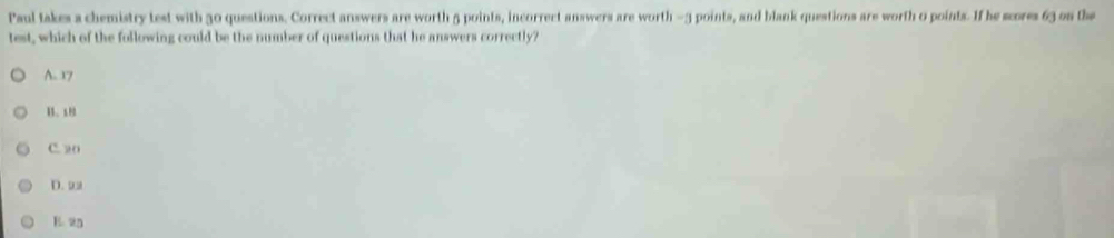 Paul takes a chemistry test with 30 questions. Correct answers are worth 5 points, incorrect answers are worth -3 points, and blank questions are worth 0 points. If he scores 63 on the
test, which of the following could be the number of questions that he answers correctly?
A. 17
、 s8
C. 20
D. w
E. 25