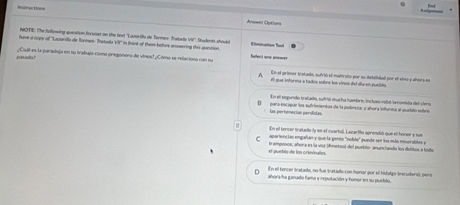 Aasigrment End
Rfructions Answer Options
NOTE: The following question focuses on the text "Lazarilla de Tormes- Tratado VII. Students should
have a copy of ''Lazarillo de Tormes- Tratado VW° in front of them before answering this question. Elimination Tool
¿Cuál es la paradoja en su trabajo como pregonero de vinos? ¿Cómo se relaciona con su Select one answer
pasado?
En el primer tratado, sufrió el maltrato por su debilidad por el vino y ahora es
A él que informa a todos sobre los vinos del día en pueblo.
En el segundo tratadó, sufrió mucha hambre: incluso robó la-comida del clero
B para escapar los sufrimientos de la pobreza; y ahora informa al pueblo sobre
las pertenecias perdidas.
H En el tercer tratado (y en el cuarto), Lazarillo aprendió que el honor y sus
C apariencias engañan y que la gente "noble" puede ser los más miserables y
tramposos; ahora es la voz (#metoo) del pueblo- anunclando los delitos a todo
el pueblo de los criminales
D En el tercer tratado, no fue tratado con honor por el hidalgo (escudero); pero
ahora ha ganado fama y reputación y honor en su pueblo.