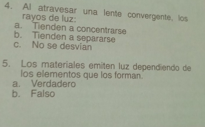 Al atravesar una lente convergente, los
rayos de luz:
a. Tienden a concentrarse
b. Tienden a separarse
c. No se desvían
5. Los materiales emiten luz dependiendo de
los elementos que los forman.
a. Verdadero
b. Falso