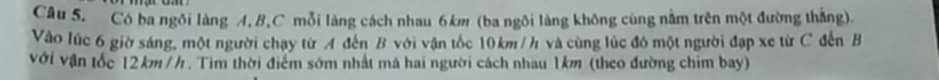 Cô ba ngôi làng A, B, C mỗi làng cách nhau 6km (ba ngôi làng không cùng nằm trên một đường thắng). 
Vào lúc 6 giờ sáng, một người chạy từ A đến B với vận tốc 10km /h và cùng lúc đô một người đạp xe từ C đến B
với vận tốc 12km /h. Tim thời điểm sớm nhất mã hai người cách nhau 1km (theo đường chim bay)