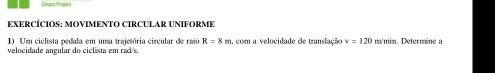 Campus (ormoer's 
EXERCÍCIOS: MOVIMENTO CIRCULAR UNIFORME 
1) Um ciclista pedala em uma trajetória circular de raio R=8m a, com a velocidade de translação v=120 m/min. Deterwäne 
velocidade angular do ciclista em rad/s