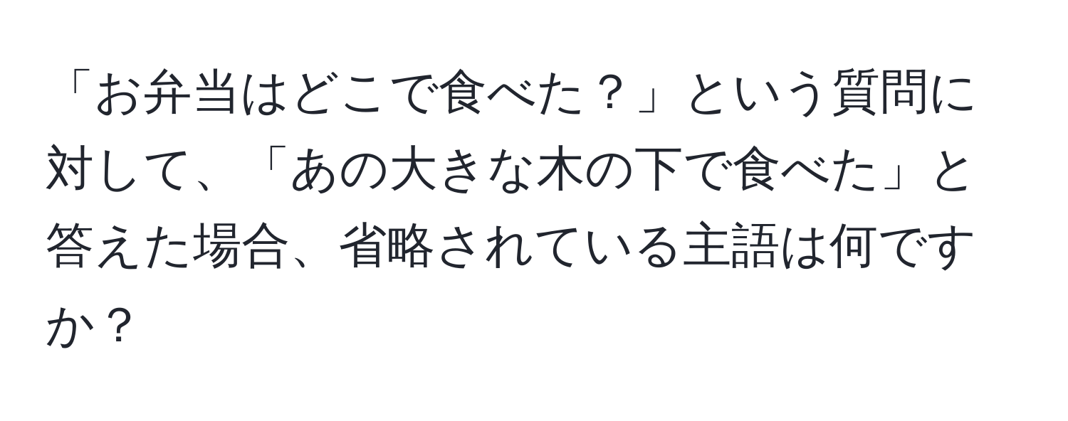 「お弁当はどこで食べた？」という質問に対して、「あの大きな木の下で食べた」と答えた場合、省略されている主語は何ですか？