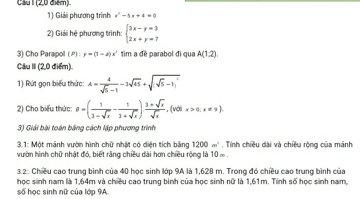 Cầu I (2,0 điểm). 
1) Giải phương trình x^2-5x+4=0
2) Giải hệ phương trình: beginarrayl 3x-y=3 2x+y=7endarray.
3) Cho Parapol ( P) : y=(1-a)x^2 tìm a đề parabol đi qua A(1;2). 
Câu II (2,0 điểm). 
1) Rút gọn biểu thức: A= 4/sqrt(5)-1 -3sqrt(45)+sqrt((sqrt 5)-1)^2
2) Cho biểu thức: B=( 1/3-sqrt(x) - 1/3+sqrt(x) ). (3+sqrt(x))/sqrt(x)  , (với x>0;x!= 9). 
3) Giải bài toán bằng cách lập phương trình 
3.1: Một mảnh vườn hình chữ nhật có diện tích bằng 1200m^2. Tính chiều dài và chiều rộng của mánh 
vườn hình chữ nhật đó, biết rằng chiều dài hơn chiều rộng là 10 m. 
3.2:. Chiều cao trung bình của 40 học sinh lớp 9A là 1,628 m. Trong đó chiều cao trung bình của 
học sinh nam là 1,64m và chiều cao trung bình của học sinh nữ là 1,61m. Tính số học sinh nam, 
số học sinh nữ của lớp 9A.