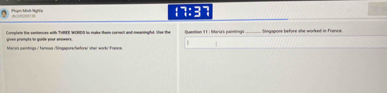 Phạm Minh Nghĩa 7 
dtc245200138 
 ^- :^- 
N 
Complete the sentences with THREE WORDS to make them correct and meaningful. Use the Question 11 : Maria's paintings_ Singapore before she worked in France. 
given prompts to guide your answers. 
| 
1 
Maria's paintings / famous /Singapore/before/ she/ work/ France.