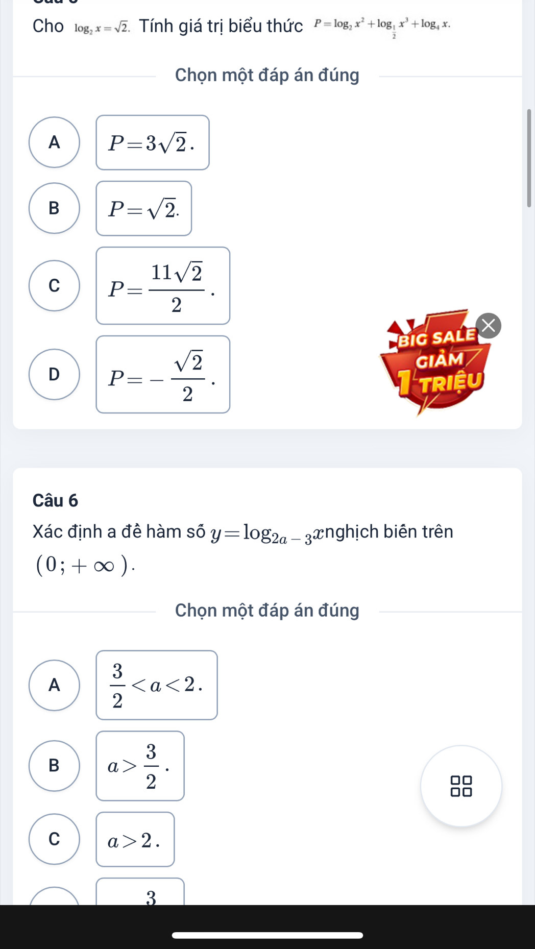 Cho log _2x=sqrt(2) * Tính giá trị biểu thức P=log _2x^2+log _ 1/2 x^3+log _4x. 
Chọn một đáp án đúng
A P=3sqrt(2).
B P=sqrt(2).
C P= 11sqrt(2)/2 . 
big saLe X
D P=- sqrt(2)/2 . 
GIảm
Triệu
Câu 6
Xác định a đê hàm số y=log _2a-3 xnghịch biên trên
(0;+∈fty ). 
Chọn một đáp án đúng
A  3/2 .
B a> 3/2 .
C a>2. 
3