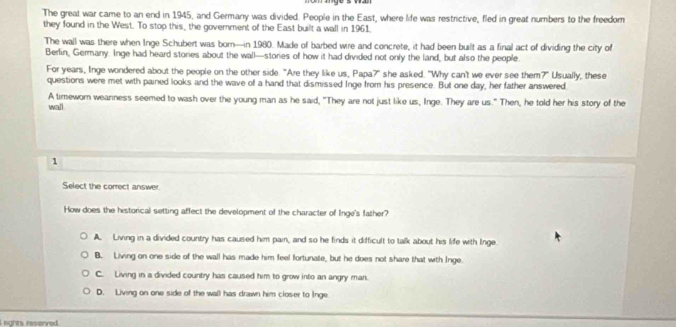 The great war came to an end in 1945, and Germany was divided. People in the East, where life was restrictive, fled in great numbers to the freedom
they found in the West. To stop this, the government of the East built a wall in 1961.
The wall was there when Inge Schubert was born—in 1980. Made of barbed wire and concrete, it had been built as a final act of dividing the city of
Berlin, Germany. Inge had heard stories about the wall—stories of how it had divided not only the land, but also the people.
For years, Inge wondered about the people on the other side. "Are they like us, Papa?" she asked. "Why can't we ever see them?" Usually, these
questions were met with pained looks and the wave of a hand that dismissed Inge from his presence. But one day, her father answered
A timeworn weanness seemed to wash over the young man as he said, "They are not just like us, Inge. They are us." Then, he told her his story of the
wall
1
Select the correct answer.
How does the historical setting affect the development of the character of Inge's father?
A. Living in a divided country has caused him pain, and so he finds it difficult to talk about his life with Inge.
B. Living on one side of the wall has made him feel fortunate, but he does not share that with Inge.
C. Living in a divided country has caused him to grow into an angry man.
D. Living on one side of the wall has drawn him closer to Inge
i nghts reserved .