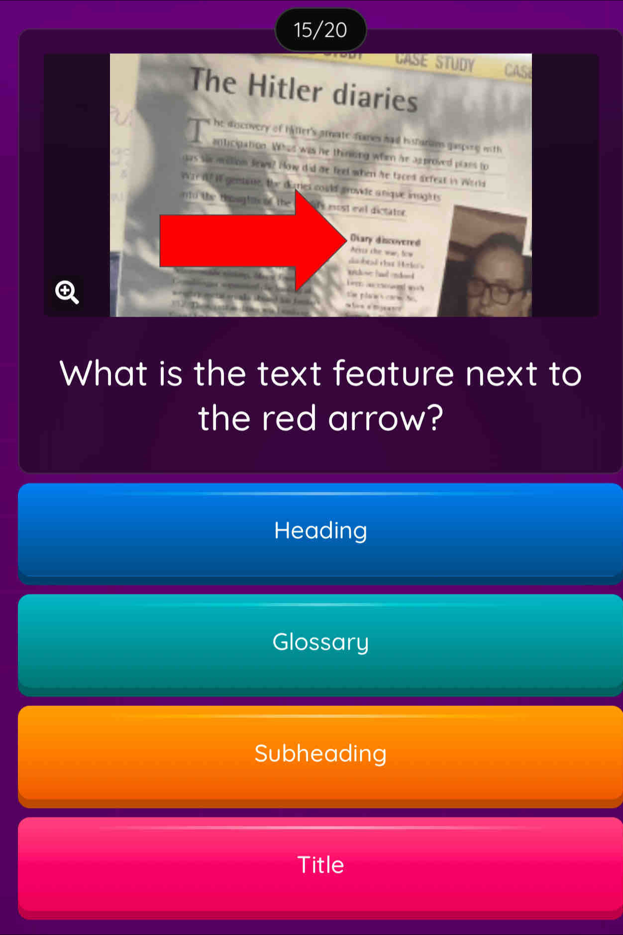 15/20
GASE STUDY CAS
The Hitler diaries
he doscovery of haller's amate fanes had histarans gasping with
anticipation. Whas was he thiniong whim he approved plass to
gas shr mlion Sews? How did de feel when hre faced defeat in World
War If If geestine, the diries could growde anique inghts
ntd the togta of the is most eal dictator.
Diary discovered
exis the war, fow
daobtal dat Heries
rhose hl endend 
hern aurowod wo h 
the plarws corm No .
a 
What is the text feature next to
the red arrow?
Heading
Glossary
Subheading
Title
