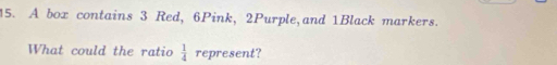 A box contains 3 Red, 6Pink, 2Purple,and 1Black markers. 
What could the ratio  1/4  represent?