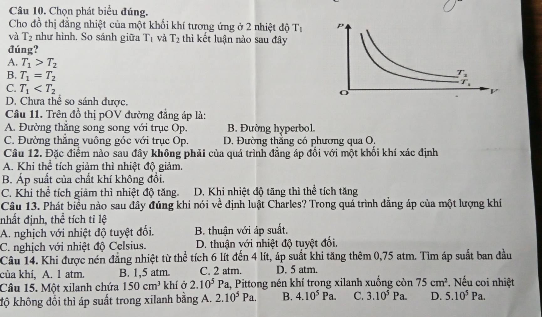 Chọn phát biểu đúng.
Cho đồ thị đẳng nhiệt của một khối khí tương ứng ở 2 nhiệt độ T_1
và T_2 như hình. So sánh giữa T_1 và T_2 thì kết luận nào sau đây
đúng?
A. T_1>T_2
B. T_1=T_2
C. T_1
D. Chưa thể so sánh được.
Câu 11. Trên đồ thị pOV đường đẳng áp là:
A. Đường thắng song song với trục Op. B. Đường hyperbol.
C. Đường thắng vuông góc với trục Op. D. Đường thắng có phương qua O.
Câu 12. Đặc điểm nào sau đây không phải của quá trình đẳng áp đối với một khối khí xác định
A. Khi thể tích giảm thì nhiệt độ giảm.
B. Áp suất của chất khí không đổi.
C. Khi thể tích giảm thì nhiệt độ tăng. D. Khi nhiệt độ tăng thì thể tích tăng
Câu 13. Phát biểu nào sau đây đúng khi nói về định luật Charles? Trong quá trình đẳng áp của một lượng khí
nhất định, thể tích tỉ lệ
A. nghịch với nhiệt độ tuyệt đối. B. thuận với áp suất.
C. nghịch với nhiệt độ Celsius. D. thuận với nhiệt độ tuyệt đối.
Câu 14. Khi được nén đẳng nhiệt từ thể tích 6 lít đến 4 lít, áp suất khi tăng thêm 0,75 atm. Tìm áp suất ban đầu
của khí, A. 1 atm. B. 1,5 atm. C. 2 atm.
D. 5 atm.
Câu 15. Một xilanh chứa 150cm^3 khí ở 2.10^5Pa, , Pittong nén khí trong xilanh xuống còn 75cm^2. Nếu coi nhiệt
độ không đồi thì áp suất trong xilanh bằng A. 2.10^5Pa. B. 4.10^5Pa. C. 3.10^5Pa. D. 5.10^5Pa.