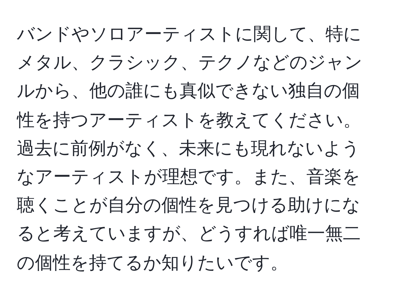 バンドやソロアーティストに関して、特にメタル、クラシック、テクノなどのジャンルから、他の誰にも真似できない独自の個性を持つアーティストを教えてください。過去に前例がなく、未来にも現れないようなアーティストが理想です。また、音楽を聴くことが自分の個性を見つける助けになると考えていますが、どうすれば唯一無二の個性を持てるか知りたいです。