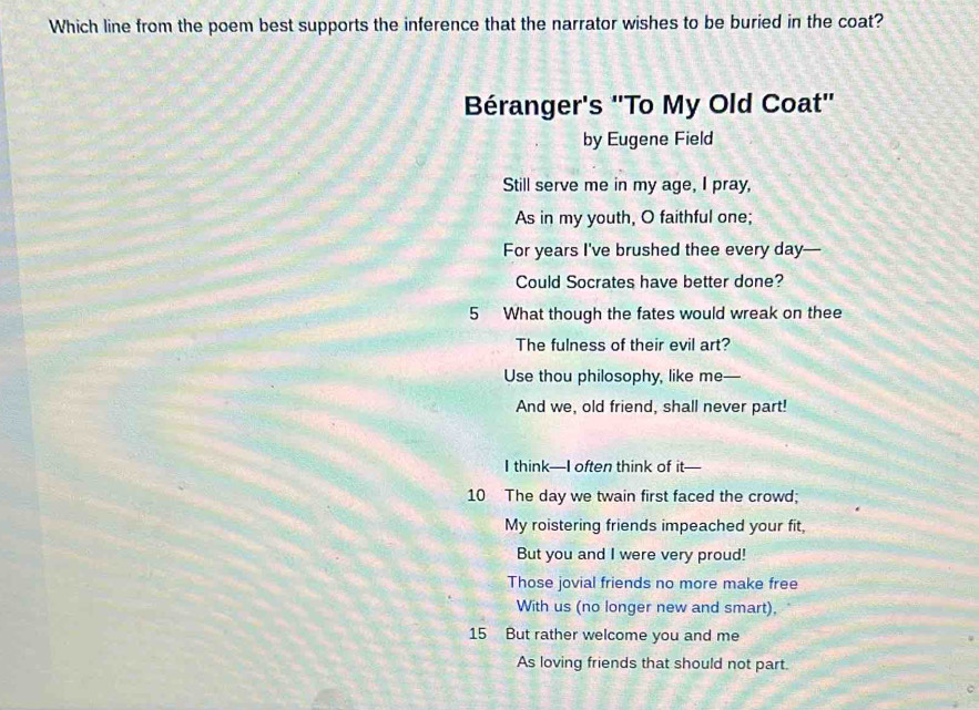 Which line from the poem best supports the inference that the narrator wishes to be buried in the coat? 
Béranger's ''To My Old Coat'' 
by Eugene Field 
Still serve me in my age, I pray, 
As in my youth, O faithful one; 
For years I've brushed thee every day — 
Could Socrates have better done? 
5 What though the fates would wreak on thee 
The fulness of their evil art? 
Use thou philosophy, like me— 
And we, old friend, shall never part! 
I think—I often think of it— 
10 The day we twain first faced the crowd; 
My roistering friends impeached your fit, 
But you and I were very proud! 
Those jovial friends no more make free 
With us (no longer new and smart), 
15 But rather welcome you and me 
As loving friends that should not part.