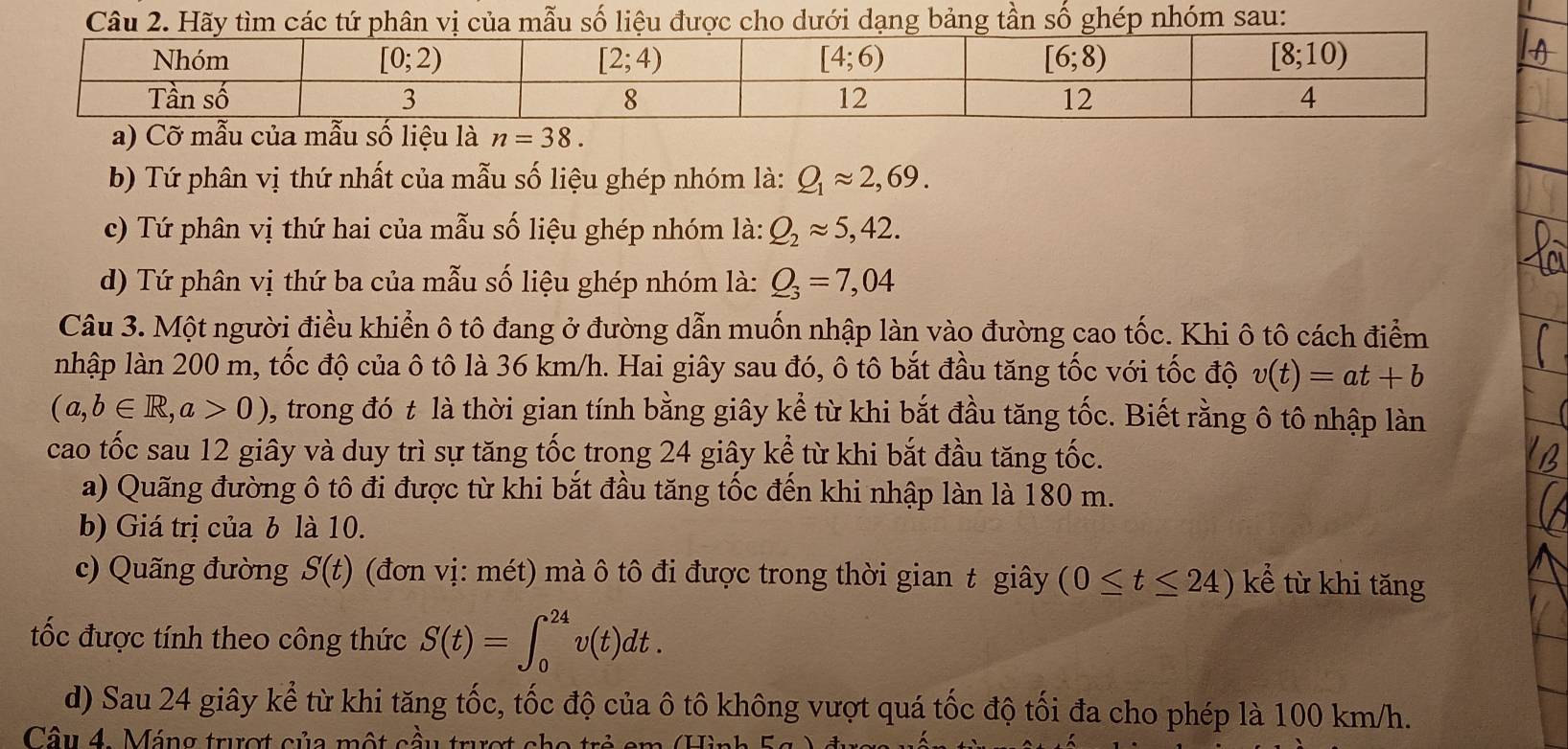 Hãy tìm các tứ phân vị của mẫu số liệu được cho dưới dạng bảng tần số ghép nhóm sau:
b) Tứ phân vị thứ nhất của mẫu số liệu ghép nhóm là: Q_1approx 2,69.
c) Tứ phân vị thứ hai của mẫu số liệu ghép nhóm là: Q_2approx 5,42.
d) Tứ phân vị thứ ba của mẫu số liệu ghép nhóm là: Q_3=7,04
Câu 3. Một người điều khiển ô tô đang ở đường dẫn muốn nhập làn vào đường cao tốc. Khi ô tô cách điểm
nhập làn 200 m, tốc độ của ô tô là 36 km/h. Hai giây sau đó, ô tô bắt đầu tăng tốc với tốc độ v(t)=at+b
(a,b∈ R,a>0) 9, trong đó t là thời gian tính bằng giây kể từ khi bắt đầu tăng tốc. Biết rằng ô tô nhập làn
cao tốc sau 12 giây và duy trì sự tăng tốc trong 24 giây kể từ khi bắt đầu tăng tốc.
a) Quãng đường ô tô đi được từ khi bắt đầu tăng tốc đến khi nhập làn là 180 m.
b) Giá trị của b là 10.
c) Quãng đường S(t) (đơn vị: mét) mà ô tô đi được trong thời gian t giây (0≤ t≤ 24)ke^j từ khi tăng
tốc được tính theo công thức S(t)=∈t _0^(24)v(t)dt.
d) Sau 24 giây kể từ khi tăng tốc, tốc độ của ô tô không vượt quá tốc độ tối đa cho phép là 100 km/h.
Câ u 4.  Máng trượ t c ủa một  cầu trư ợ