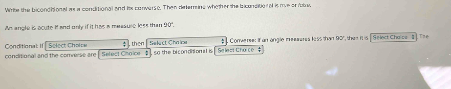 Write the biconditional as a conditional and its converse. Then determine whether the biconditional is true or false. 
An angle is acute if and only if it has a measure less than 90°. 
Conditional: If Select Choice , then Select Choice Converse: If an angle measures less than 90° , then it is Select Choice $ The 
conditional and the converse are Select Choice so the biconditional is Select Choice $