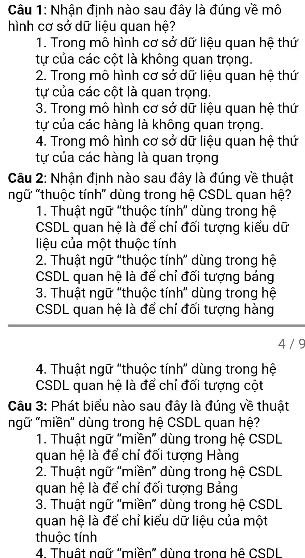 Nhận định nào sau đây là đúng về mô
hình cơ sở dữ liệu quan hệ?
1. Trong mô hình cơ sở dữ liệu quan hệ thứ
tự của các cột là không quan trọng.
2. Trong mô hình cơ sở dữ liệu quan hệ thứ
tự của các cột là quan trọng.
3. Trong mô hình cơ sở dữ liệu quan hệ thứ
tự của các hàng là không quan trọng.
4. Trong mô hình cơ sở dữ liệu quan hệ thứ
tự của các hàng là quan trọng
Câu 2: Nhận định nào sau đây là đúng về thuật
ngữ "thuộc tính” dùng trong hệ CSDL quan hệ?
1. Thuật ngữ “thuộc tính” dùng trong hệ
CSDL quan hệ là để chỉ đối tượng kiểu dữ
liệu của một thuộc tính
2. Thuật ngữ “thuộc tính” dùng trong hệ
CSDL quan hệ là để chỉ đối tượng bảng
3. Thuật ngữ “thuộc tính” dùng trong hệ
CSDL quan hệ là để chỉ đối tượng hàng
4 / 9
4. Thuật ngữ “thuộc tính” dùng trong hệ
CSDL quan hệ là để chỉ đối tượng cột
Câu 3: Phát biểu nào sau đây là đúng về thuật
mgữ "miền” dùng trong hệ CSDL quan hệ?
1. Thuật ngữ “miền” dùng trong hệ CSDL
quan hệ là để chỉ đối tượng Hàng
2. Thuật ngữ “miền” dùng trong hệ CSDL
quan hệ là để chỉ đối tượng Bảng
3. Thuật ngữ “miền” dùng trong hệ CSDL
quan hệ là để chỉ kiểu dữ liệu của một
thuộc tính
4. Thuật ngữ "miền” dùng trong hệ CSDI