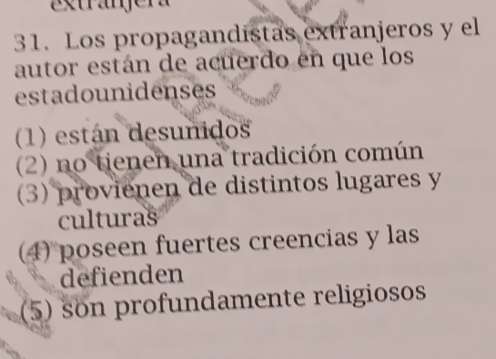 Extranjera
31. Los propagandistas extranjeros y el
autor están de acuerdo en que los
estadounidenses
(1) están desunidos
(2) no tienen una tradición común
(3) provienen de distintos lugares y
culturas
(4) poseen fuertes creencias y las
defienden
(5) son profundamente religiosos