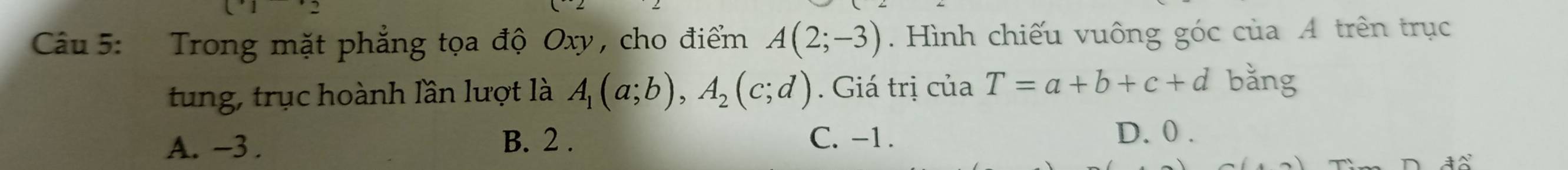 Trong mặt phẳng tọa độ Oxy , cho điểm A(2;-3). Hình chiếu vuông góc của A trên trục
tung, trục hoành lần lượt là A_1(a;b), A_2(c;d). Giá trị của T=a+b+c+d bǎng
C. -1.
A. ~3. B. 2. D. 0.