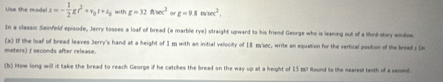 Use the model s=- 1/2 gt^2+v_0t+s_0 with g=32ft/sec^2 or g=9.8m/sec^2, 
In a classic Seinfeld episode, Jerry tosses a loaf of bread (a marble rye) straight upward to his friend George who is leaning out of a third-story window. 
(a) If the loaf of bread leaves Jerry's hand at a height of 1 m with an initial velocity of 18 m/sec, write an equation for the vertical position of the bread s (in
meters) f seconds after release. 
(b) How long will it take the bread to reach George if he catches the bread on the way up at a height of 15 m? Round to the nearest tenth of a second.