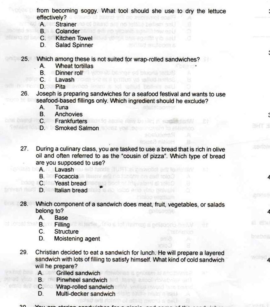from becoming soggy. What tool should she use to dry the lettuce
effectively?
A. Strainer
B. Colander
C. Kitchen Towel
D. Salad Spinner
25. Which among these is not suited for wrap-rolled sandwiches?
A. Wheat tortillas
B. Dinner roll
C. Lavash
D. Pita
26. Joseph is preparing sandwiches for a seafood festival and wants to use
seafood-based fillings only. Which ingredient should he exclude?
A. Tuna
B. Anchovies
C. Frankfurters
D. Smoked Salmon
27. During a culinary class, you are tasked to use a bread that is rich in olive
oil and often referred to as the “cousin of pizza”. Which type of bread
are you supposed to use?
A. Lavash
B. Focaccia
C. Yeast bread
D. Italian bread
28. Which component of a sandwich does meat, fruit, vegetables, or salads
belong to?
A. Base
B. Filling
C. Structure
D. Moistening agent
29. Christian decided to eat a sandwich for lunch. He will prepare a layered
sandwich with lots of filling to satisfy himself. What kind of cold sandwich 4
will he prepare?
A. Grilled sandwich
B. Pinwheel sandwich
C. Wrap-rolled sandwich
D. Multi-decker sandwich