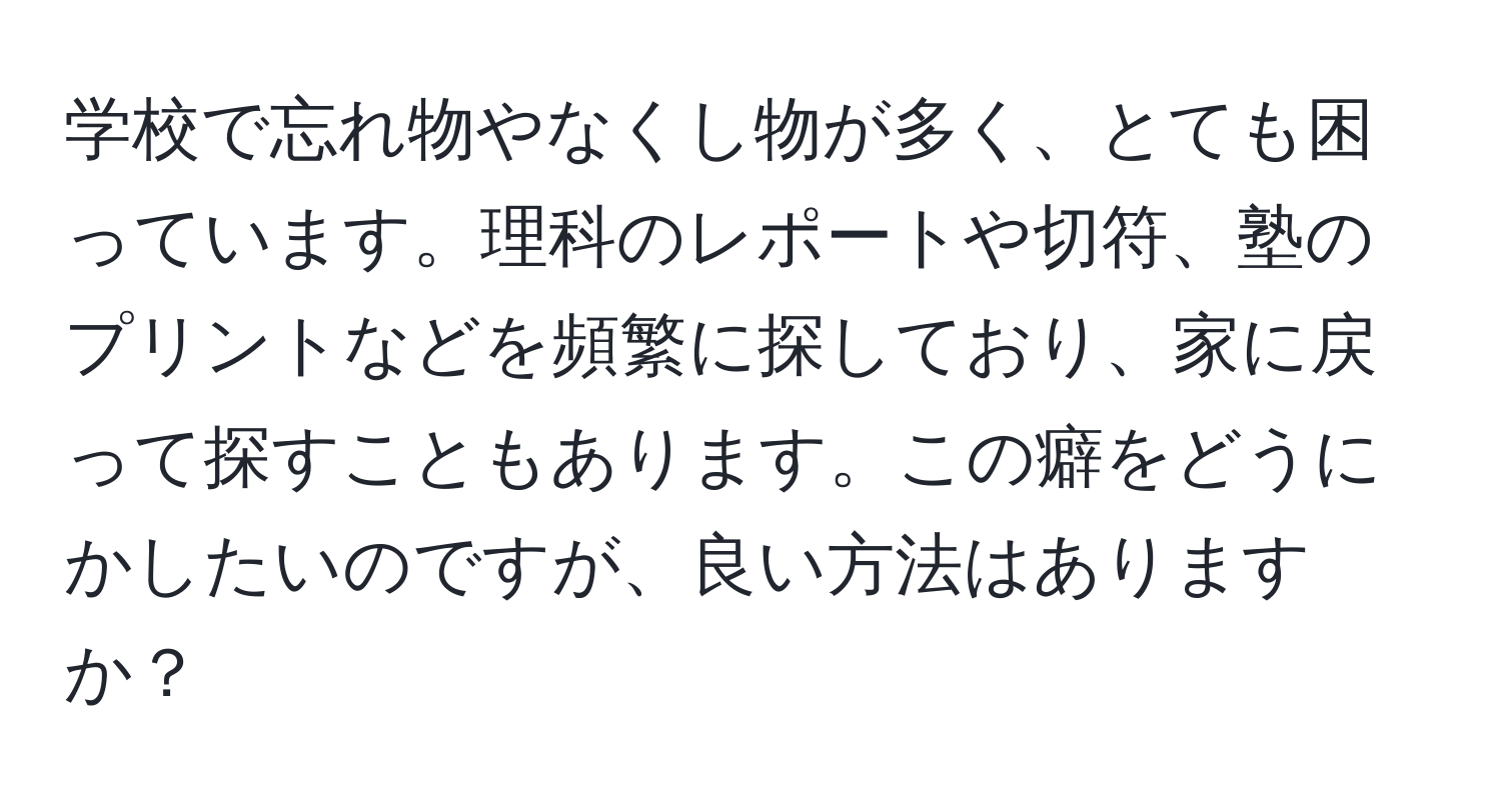 学校で忘れ物やなくし物が多く、とても困っています。理科のレポートや切符、塾のプリントなどを頻繁に探しており、家に戻って探すこともあります。この癖をどうにかしたいのですが、良い方法はありますか？