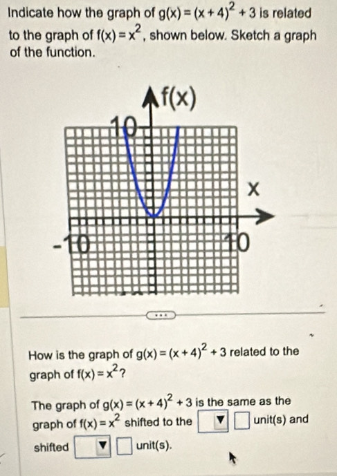 Indicate how the graph of g(x)=(x+4)^2+3 is related
to the graph of f(x)=x^2 , shown below. Sketch a graph
of the function.
How is the graph of g(x)=(x+4)^2+3 related to the
graph of f(x)=x^2 ?
The graph of g(x)=(x+4)^2+3 is the same as the
graph of f(x)=x^2 shifted to the □ □ unit(s) and
 -□ frac |
shifted | □ unit(s).