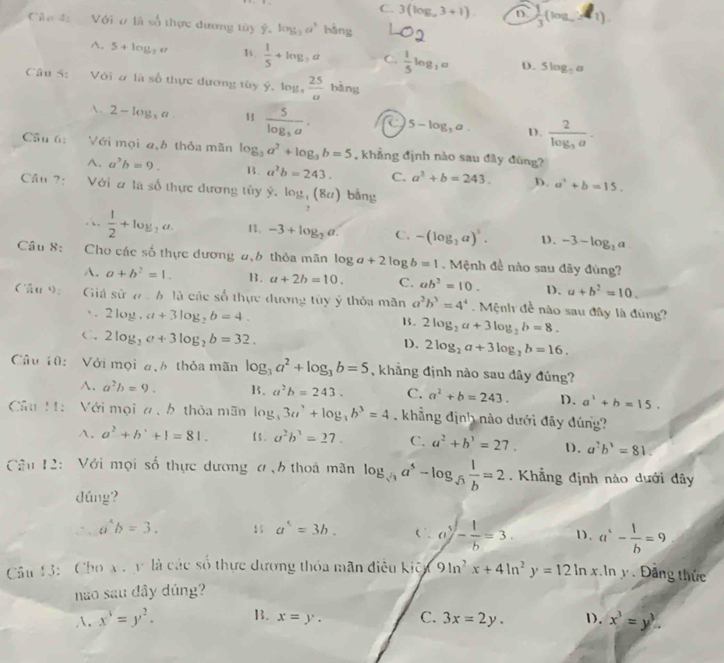 C. 3(log _a3+1).  1/3 (log _aa_a)
Cân 42  Với ơ là số thực dương tùy ý, log _3a^5 bằng^(. 5+log _7)a B.  1/5 +log _7a C.  1/5 log _2a D. 5log _7a
Câu / , Với ơ là số thực dương tây ý.lou  25/a  bǎng
A. 2-log _3a B frac 5log _3a. 5-log ,a. D. frac 2log _3a.
Câu 6: Với mọi a,b thỏa mãn log _3a^2+log _3b=5 , khẳng định nào sau đây đùng?
^. a^3b=9. B. a^2b=243. C. a^2+b=243. D. a^2+b=15.
Câu 7: Với # là số thực dương tủy hat y-log _-1(8a) bằng
,
|
 1/2 +log _2a. 11, -3+log _2a. C. -(log _2a)^3. D、 -3-log _2a
Câu 8: Cho các số thực dương 4,6 thỏa mãn log a+2log b=1 Mệnh đề nào sau đây đùng?
A. a+b^2=1. B. a+2b=10. C. ab^2=10. D、 a+b^2=10.
Câu ): Giả sử a 6 là các số thực đương tùy ý thỏa mãn a^2b^3=4^4. Mệnh đề nào sau đây là đùng?
∴ 2log _2a+3log _2b=4.
13 . 2log _2a+3log _2b=8.
C.2log _3a+3log _2b=32.
D. 2log _2a+3log _2b=16.
Câu 10:  Với mọi đ,h thỏa mãn log _3a^2+log _3b=5 , khẳng định nào sau dây đúng?
A. a^2b=9. B. a^2b=243. C. a^2+b=243. D、 a^1+b=15.
Câu M:  Với mọi n,  b thỏa mãn log _33a^2+log _3b^3=4 khẳng định nào dưới đãy đúng?
A. a^2+b^++1=81. a^2b^3=27. C. a^2+b^3=27. D. a^2b^3=81.
Câu 12:  Với mọi số thực dương ơ,6 thoả mãn log _sqrt(3)a^5-log _sqrt(3) 1/b =2. Khẳng định nào dưới dây
dúng?
∴ a^4b=3.
a^5=3b. C a^5- 1/b =3. D. a^(_s)- 1/b =9
Câu 13:  Cho x  y là các số thực dương thỏa mãn điều kiệu (9ln^2x+4ln^2y=12ln x In y . Đăng thức
nao sau đây dúng?
. x^4=y^2. B. x=y. C. 3x=2y. D. x^3=y^3.