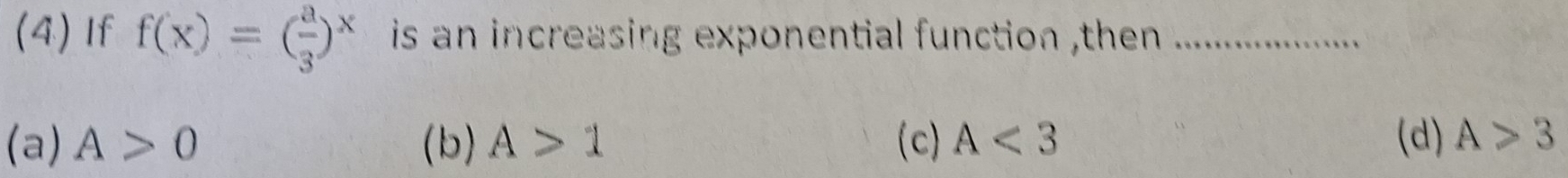 (4) If f(x)=( a/3 )^x is an increasing exponential function ,then ._
(a) A>0 (b) A>1 (c) A<3</tex> (d) A>3