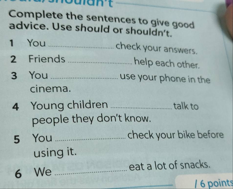 want 
Complete the sentences to give good 
advice. Use should or shouldn't. 
1 You_ 
check your answers. 
2 Friends_ 
help each other. 
3 You _use your phone in the 
cinema. 
4 Young children _talk to 
people they don't know. 
5 You _check your bike before 
using it. 
eat a lot of snacks. 
6 We_ 
/ 6 points