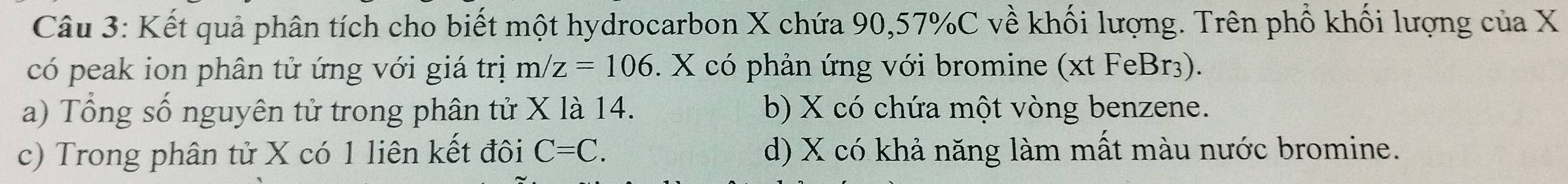 Kết quả phân tích cho biết một hydrocarbon X chứa 90, 57% C về khối lượng. Trên phố khối lượng của X
có peak ion phân tử ứng với giá trị m/z=106. X có phản ứng với bromine (xt FeBr3).
a) Tổng số nguyên tử trong phân tử X là 14. b) X có chứa một vòng benzene.
c) Trong phân tử X có 1 liên kết đôi C=C. d) X có khả năng làm mất màu nước bromine.