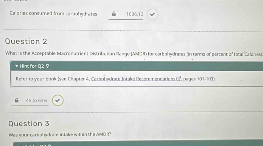 Calories consumed from carbohydrates 1006.12
Question 2 
What is the Acceptable Macronutrient Distribution Range (AMDR) for carbohydrates (in terms of percent of total Calories) 
Hint for Q2 Ø 
Refer to your book (see Chapter 4, Carbohydrate Intake Recommendations □, pages 101-103).
45 to 65%
Question 3 
Was your carbohydrate intake within the AMDR?