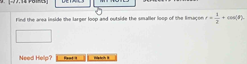 DETAIL 
Find the area inside the larger loop and outside the smaller loop of the limaçon r= 1/2 +cos (θ ). 
Need Help? Read It Watch it