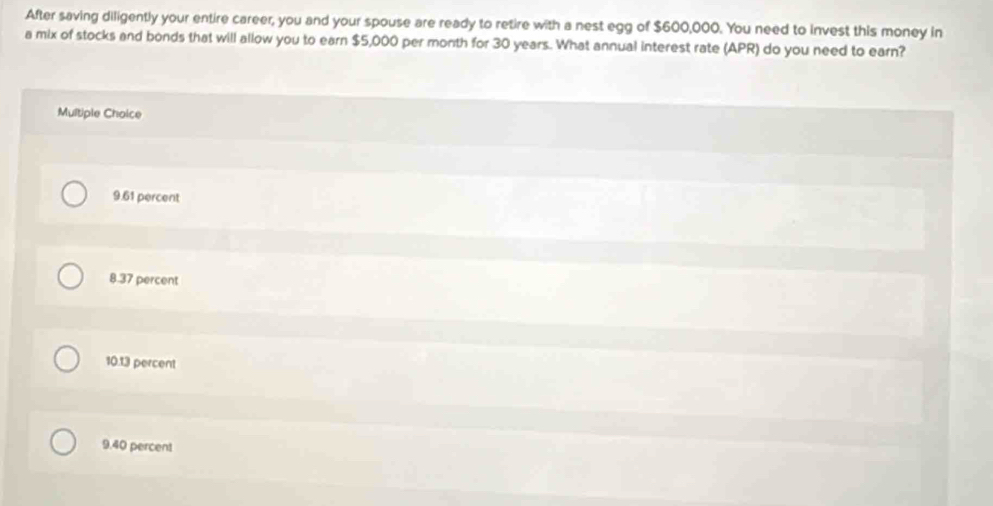 After saving diligently your entire career, you and your spouse are ready to retire with a nest egg of $600,000. You need to invest this money in
a mix of stocks and bonds that will allow you to earn $5,000 per month for 30 years. What annual interest rate (APR) do you need to earn?
Multiple Choice
9.61 percent
8.37 percent
10. 13 percent
9. 40 percent