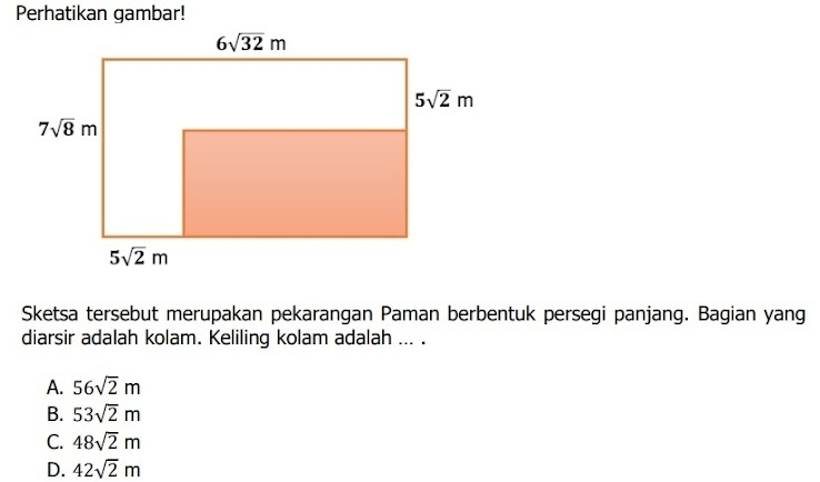 Perhatikan gambar!
Sketsa tersebut merupakan pekarangan Paman berbentuk persegi panjang. Bagian yang
diarsir adalah kolam. Keliling kolam adalah ... .
A. 56sqrt(2)m
B. 53sqrt(2)m
C. 48sqrt(2)m
D. 42sqrt(2)m