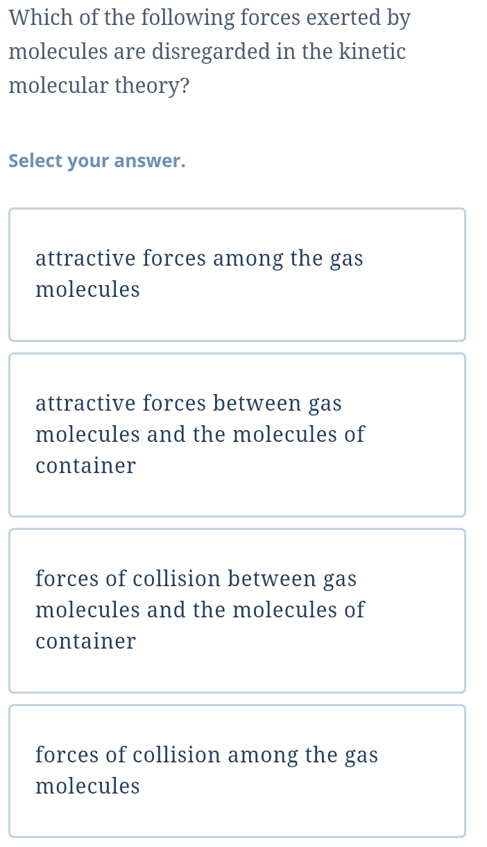 Which of the following forces exerted by
molecules are disregarded in the kinetic
molecular theory?
Select your answer.
attractive forces among the gas
molecules
attractive forces between gas
molecules and the molecules of
container
forces of collision between gas
molecules and the molecules of
container
forces of collision among the gas
molecules