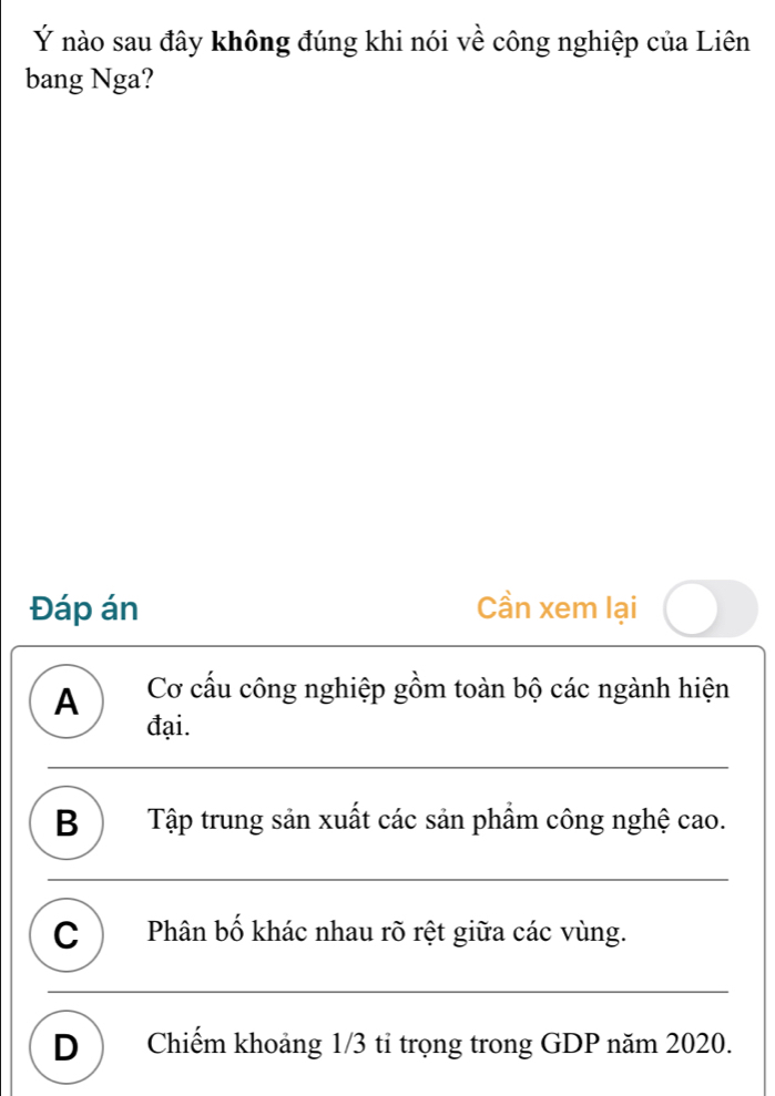 Ý nào sau đây không đúng khi nói về công nghiệp của Liên
bang Nga?
Đáp án Cần xem lại
A Cơ cấu công nghiệp gồm toàn bộ các ngành hiện
đại.
B ) Tập trung sản xuất các sản phẩm công nghệ cao.
C ) Phân bố khác nhau rõ rệt giữa các vùng.
D ) Chiếm khoảng 1/3 tỉ trọng trong GDP năm 2020.