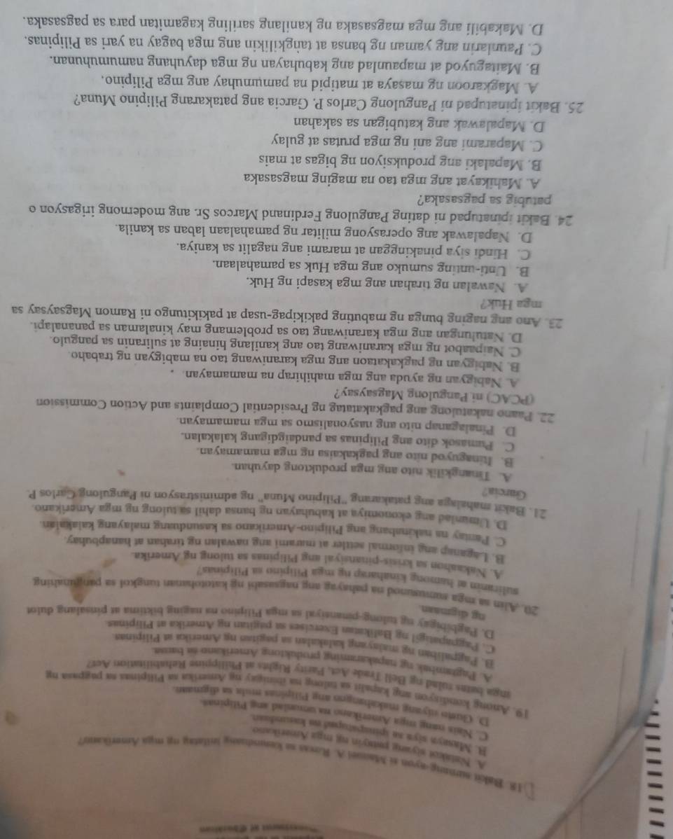 Bakit surong-ayon si Mauuei A. Roxas sa kemndnang inllatay mn maa Amerikano?
=
A. Nalakot siyang pausyin m mgz Amerikano
B. Masayn siyn so spinapatuped on kasundeart
C. Nais nang mga Amerikano na uonnlad ang Pilipinas
D. Guso niyang makahangen ang Pilipinas mula sa digmaan
19. Anong kondisyon ang kapalit sa talong na ibinigay ng Amerika sa Pilipinas sa pagpasa ng
inga bates rulading Bell Trade Act, Parity Rights at Philippine Rehabilitation Act?
A. Pagrambak ng napakaraming produktong Amerikano as bansa.
B. Pagpaliban ng malayang kalakalan sa pagitas ng Amerika a Pilipinas
C. Pagpapatigil ng Balikatan Exercises sa pagitan ng Amerika at Pilipinas
D. Pagbibigay ng tulong-pinansiyal sa mga Pilipino na naging biktima at pinsalang dulot
ng digmaan.
20. Alin aa mga sumusunod na pahayag ang nagaasabi ng katotohanan tungkol sa pan junahing
suliranin at hamong kinaharap ng mga Pilipino sa Pilipinas?
A. Nakaahon sa krisis-pinansiyal ang Pilipinas sa tulong ng Amerika.
B. Laganap ang informal settler at marami ang nawalan ng tirahan at hanapbuhay.
C. Panay na nakinabang ang Pilipino-Amerikano sa kasunduang malayang kaiakalan
D. Umuniad ang ekonomiya at kabuhayan ng bansa dahil sa tuiong ng mga Amerikano.
21. Bakit mahalaga ang patakarang ''Pilipino Muna'' ng administrasyon ni Pangulong/Carlos P
Garcia?
A. Tinangkilik nito ang mga produktong dayuhan.
B. Itinaguyod nito ang pagkakaisa ng mga mamamayan.
C. Pumasok dito ang Pilipinas sa pandaigdigang kalakalan.
D. Pinalaganap nito ang nasyonalismo sa mga mamamayan.
22. Paano nakatulong ang pagkakatatag ng Presidential Complaints and Action Commission
(PCAC) ni Pangulong Magsaysay?
A. Nabigyan ng ayuda ang mga mahihirap na mamamayan. .
B. Nabigyan ng pagkakataon ang mga karaniwang tao na mabigyan ng trabaho.
C. Naipaabot ng mga karaniwang tao ang kanilang hinaing at suliranin sa pangulo.
D. Natulungan ang mga karaniwang tao sa problemang may kinalaman sa pananalapi.
23. Ano ang naging bunga ng mabuting pakikipag-usap at pakikitungo ni Ramon Magsaysay sa
mga Huk?
A. Nawalan ng tirahan ang mga kasapi ng Huk.
B. Unti-unting sumuko ang mga Huk sa pamahalaan.
C. Hindi siya pinakinggan at marami ang nagalit sa kaniya.
D. Napalawak ang operasyong militar ng pamahalaan laban sa kanila.
24. Bakit ipinatupad ni dating Pangulong Ferdinand Marcos Sr. ang modernong irigasyon o
patubig sa pagsasaka?
A. Mahikayat ang mga tao na maging magsasaka
B. Mapalaki ang produksiyon ng bigas at mais
C. Maparami ang ani ng mga prutas at gulay
D. Mapalawak ang katubigan sa sakahan
25. Bakit ipinatupad ni Pangulong Carlos P. Garcia ang patakarang Pilipino Muna?
A. Magkaroon ng masaya at matipid na pamumuhay ang mga Pilipino.
B. Maitaguyod at mapaunlad ang kabuhayan ng mga dayuhang namumuhunan.
C. Paunlarin ang yaman ng bansa at taṅgkilikin ang mga bagay na yari sa Pilipinas.
D. Makabili ang mga magsasaka ng kanilang sariling kagamitan para sa pagsasaka.