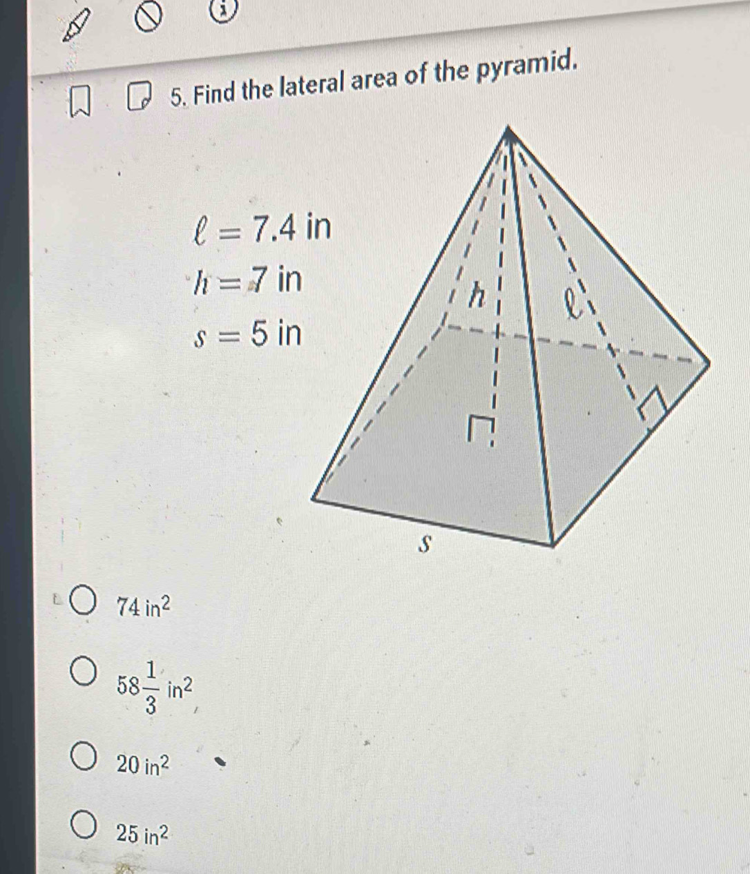 Find the lateral area of the pyramid.
ell =7.4in
h=7in
s=5in
74in^2
58 1/3 in^2
20in^2
25in^2