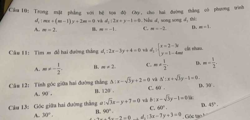 Trong mặt phẳng với hệ tọa độ Oxy, cho hai đường thẳng có phương trình
d_1:mx+(m-1)y+2m=0 và d_2:2x+y-1=0. Nếu d_1 song song d_2 thì:
A. m=2. B. m=-1. C. m=-2. D. m=1. 
Câu 11: Tìm m đề hai đường thẳng d_1:2x-3y+4=0 và d_2:beginarrayl x=2-3t y=1-4mtendarray. cắt nhau.
A. m!= - 1/2 . B. m!= 2. C. m!=  1/2 . D. m= 1/2 . 
Câu 12: Tính góc giữa hai đường thẳng △ :x-sqrt(3)y+2=0 và △ ':x+sqrt(3)y-1=0.
C. 60°.
D. 30°.
A. 90°.
B. 120°. 
Câu 13: Góc giữa hai đường thẳng a:sqrt(3)x-y+7=0 và b: x-sqrt(3)y-1=0 là:
D. 45°.
B. 90°. 
C. 60°.
A. 30°. d_2:3x-7y+3=0. Góc tao
2w+5y-2=0